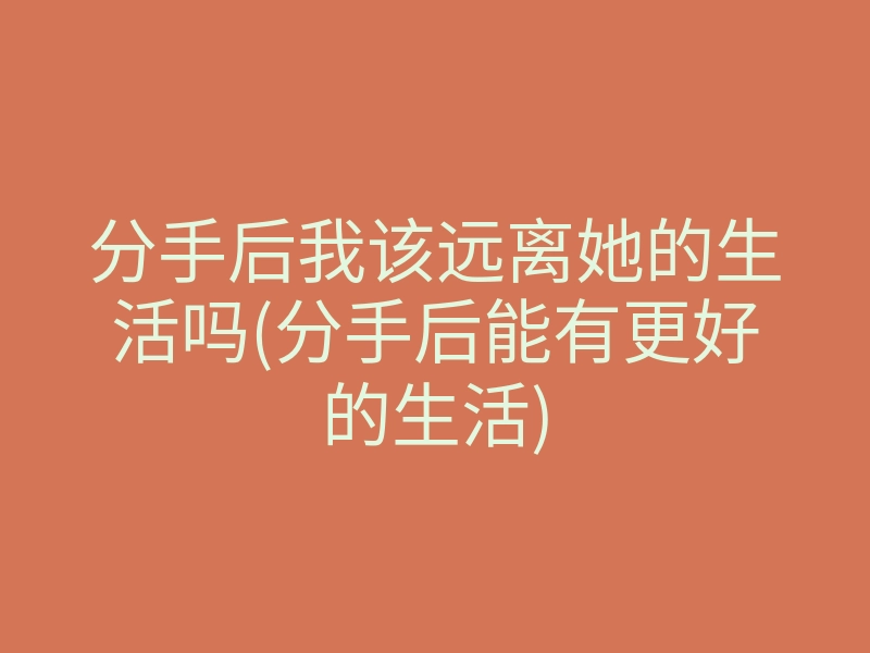 分手后我该远离她的生活吗(分手后能有更好的生活)