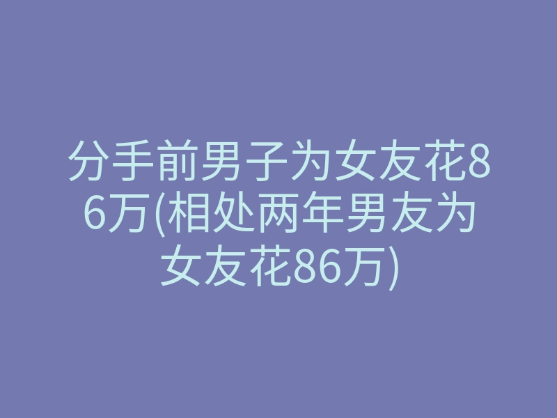 分手前男子为女友花86万(相处两年男友为女友花86万)