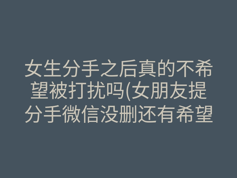 女生分手之后真的不希望被打扰吗(女朋友提分手微信没删还有希望吗)