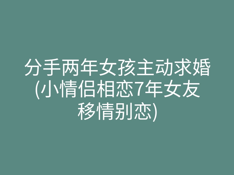 分手两年女孩主动求婚(小情侣相恋7年女友移情别恋)
