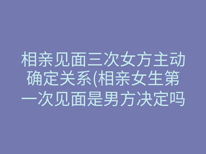 相亲见面三次女方主动确定关系(相亲女生第一次见面是男方决定吗)
