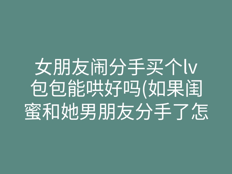 女朋友闹分手买个lv包包能哄好吗(如果闺蜜和她男朋友分手了怎么哄)