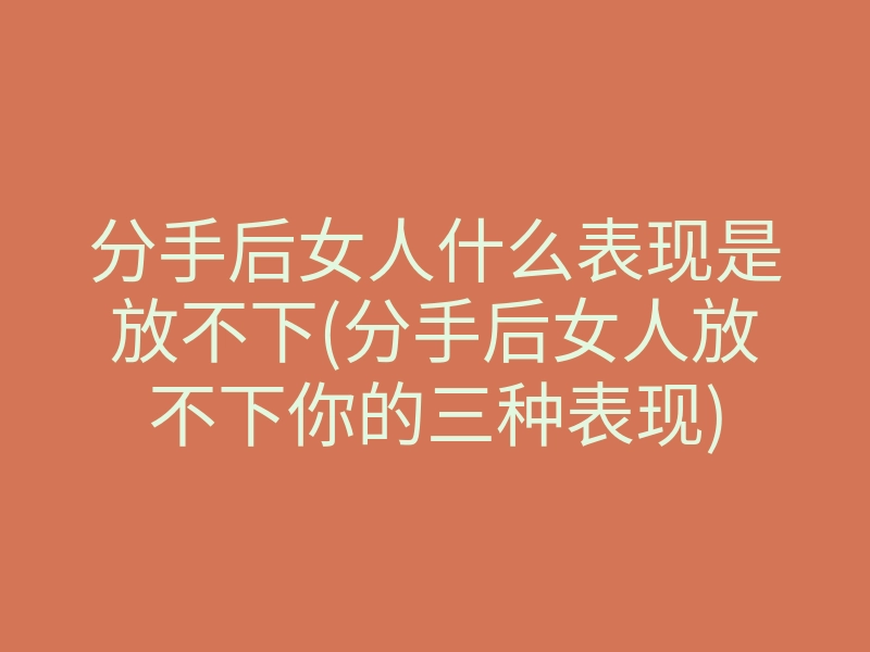分手后女人什么表现是放不下(分手后女人放不下你的三种表现)
