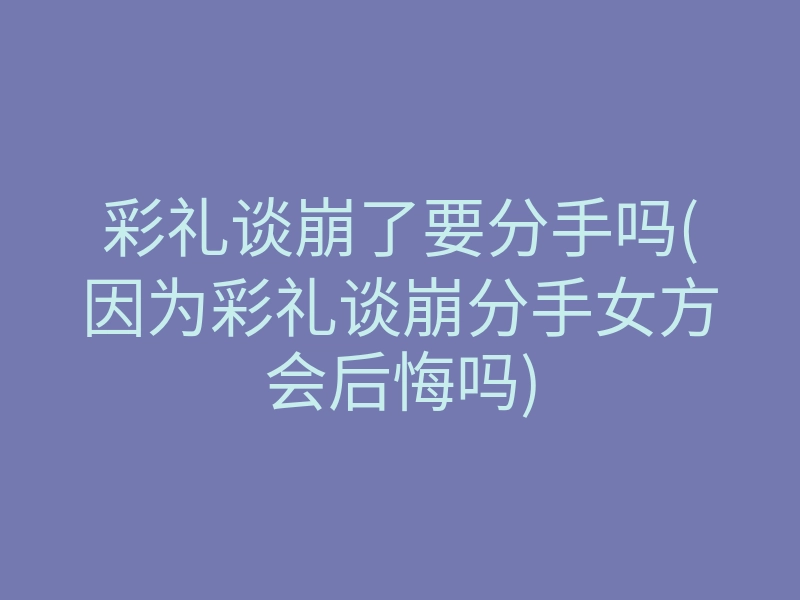 彩礼谈崩了要分手吗(因为彩礼谈崩分手女方会后悔吗)