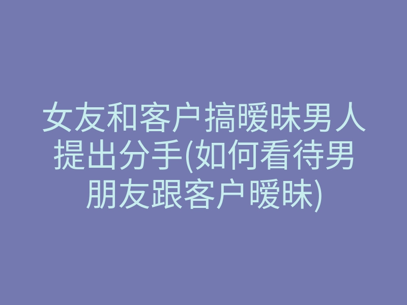 女友和客户搞暧昧男人提出分手(如何看待男朋友跟客户暧昧)