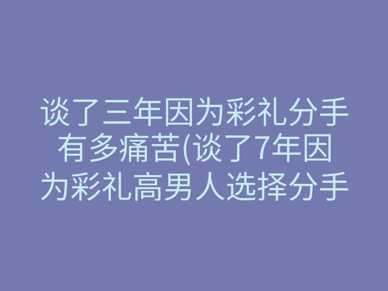 谈了三年因为彩礼分手有多痛苦(谈了7年因为彩礼高男人选择分手)