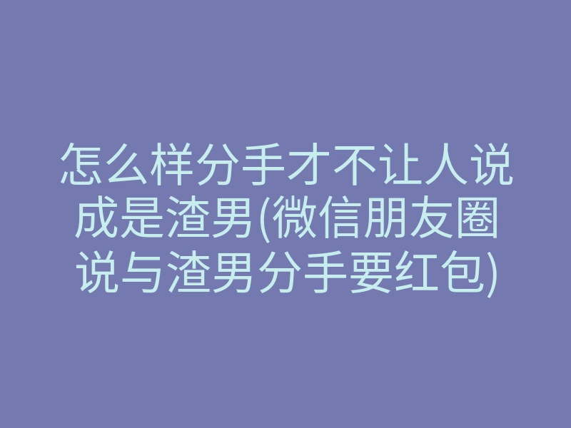 怎么样分手才不让人说成是渣男(微信朋友圈说与渣男分手要红包)