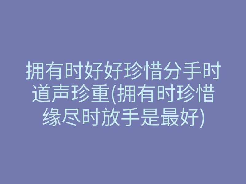 拥有时好好珍惜分手时道声珍重(拥有时珍惜缘尽时放手是最好)