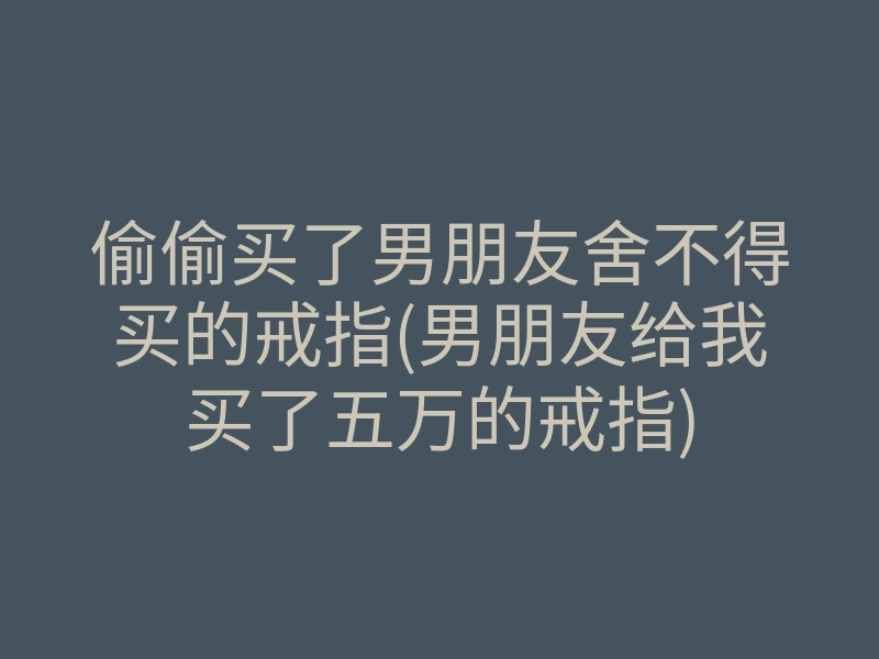 偷偷买了男朋友舍不得买的戒指(男朋友给我买了五万的戒指)