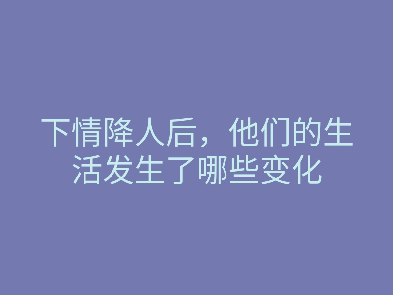 下情降人后,他们的生活发生了哪些变化