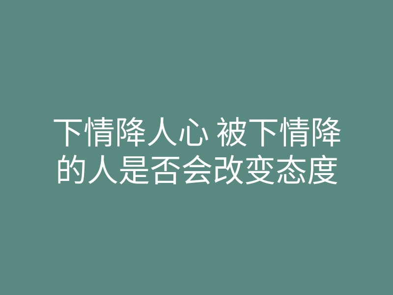 下情降人心 被下情降的人是否会改变态度