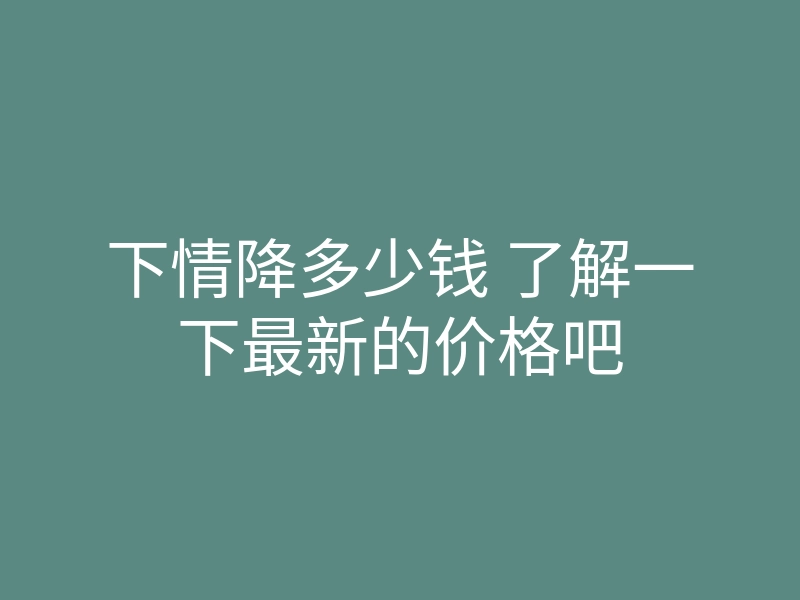 下情降多少钱 了解一下最新的价格吧