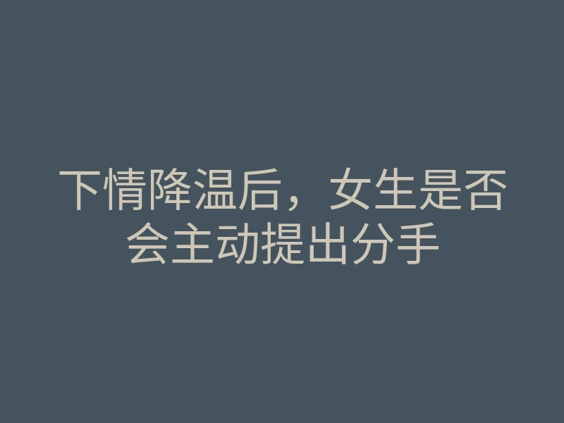 下情降温后,女生是否会主动提出分手
