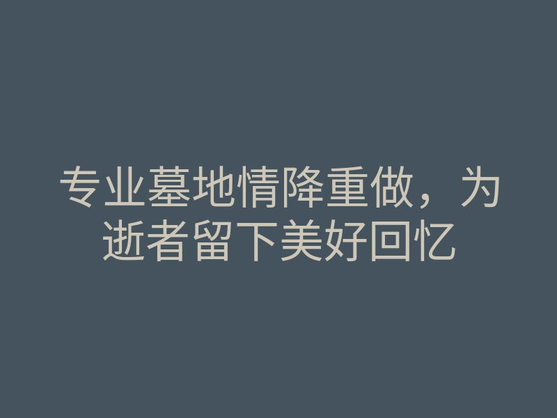 专业墓地情降重做,为逝者留下美好回忆
