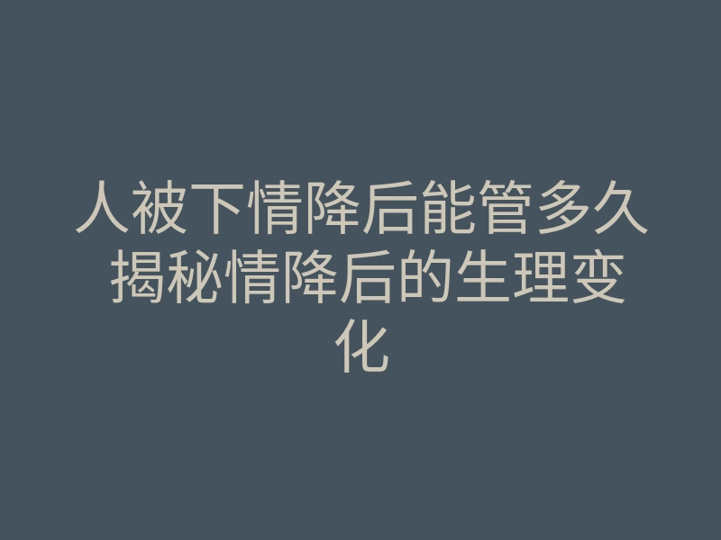人被下情降后能管多久 揭秘情降后的生理变化