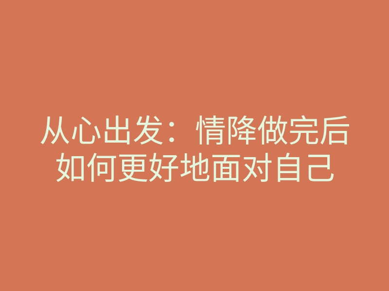 从心出发:情降做完后如何更好地面对自己