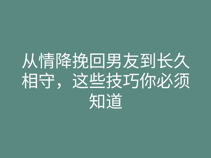 从情降挽回男友到长久相守，这些技巧你必须知道