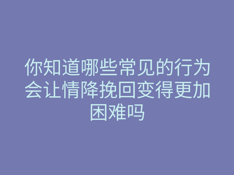 你知道哪些常见的行为会让情降挽回变得更加困难吗