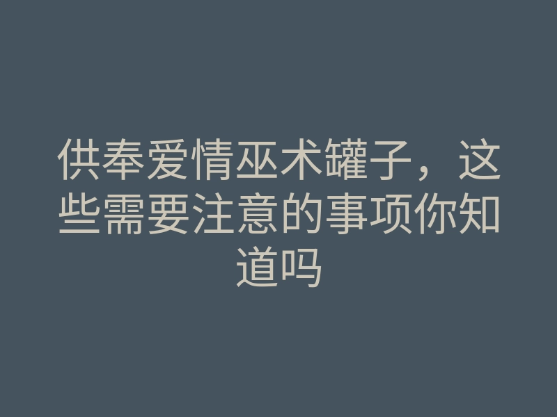 供奉爱情巫术罐子,这些需要注意的事项你知道吗