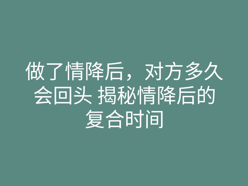 做了情降后,对方多久会回头 揭秘情降后的复合时间
