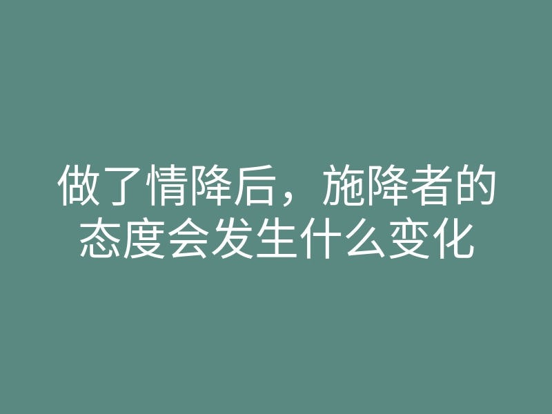 做了情降后,施降者的态度会发生什么变化