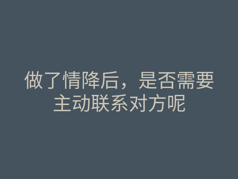 做了情降后,是否需要主动联系对方呢