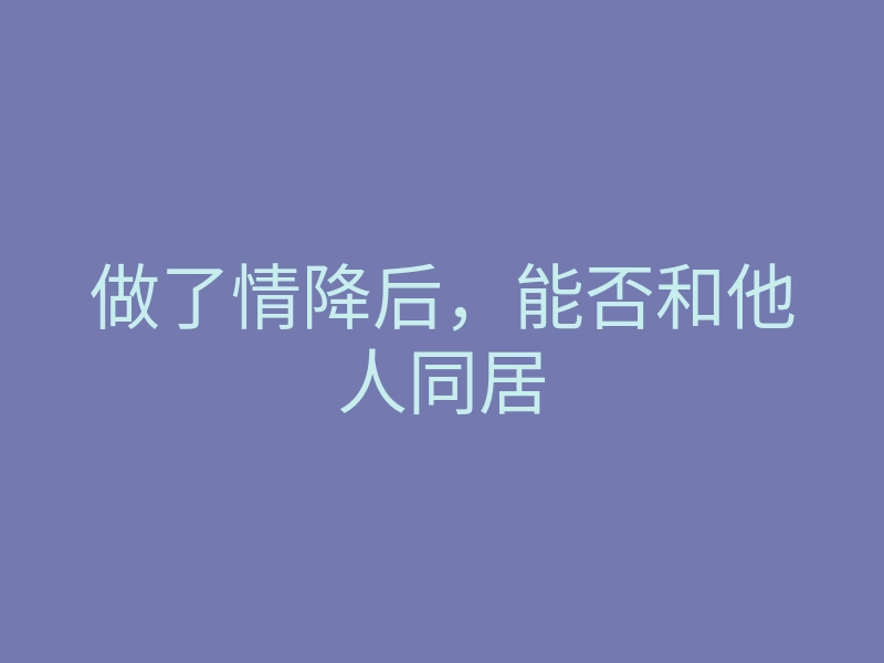 做了情降后,能否和他人同居