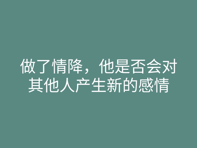 做了情降，他是否会对其他人产生新的感情