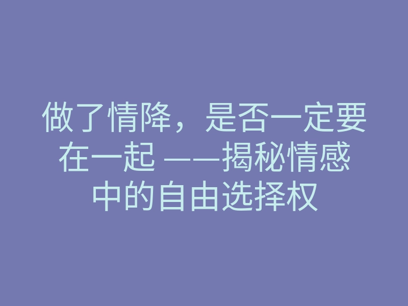 做了情降,是否一定要在一起 ——揭秘情感中的自由选择权