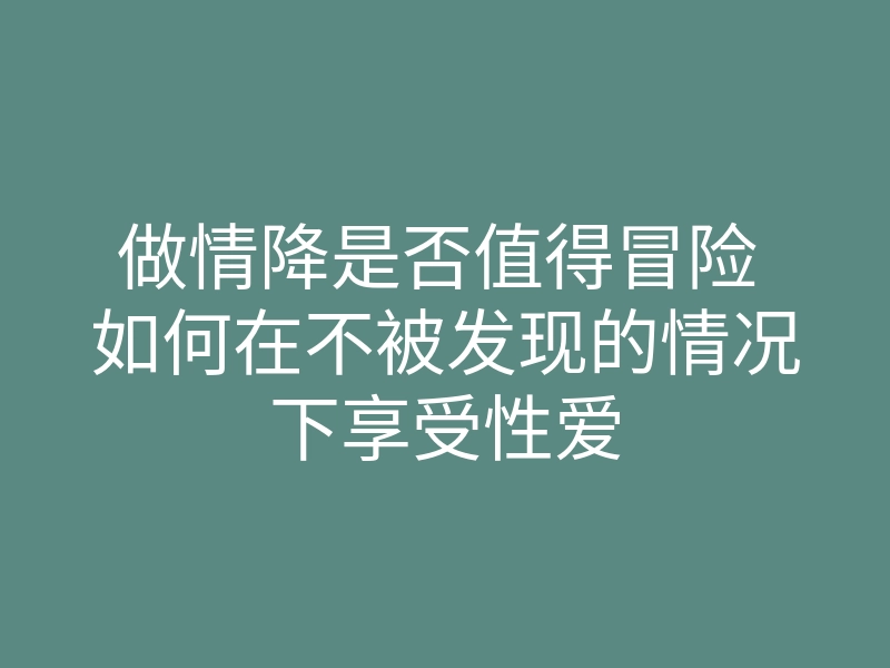做情降是否值得冒险 如何在不被发现的情况下享受性爱