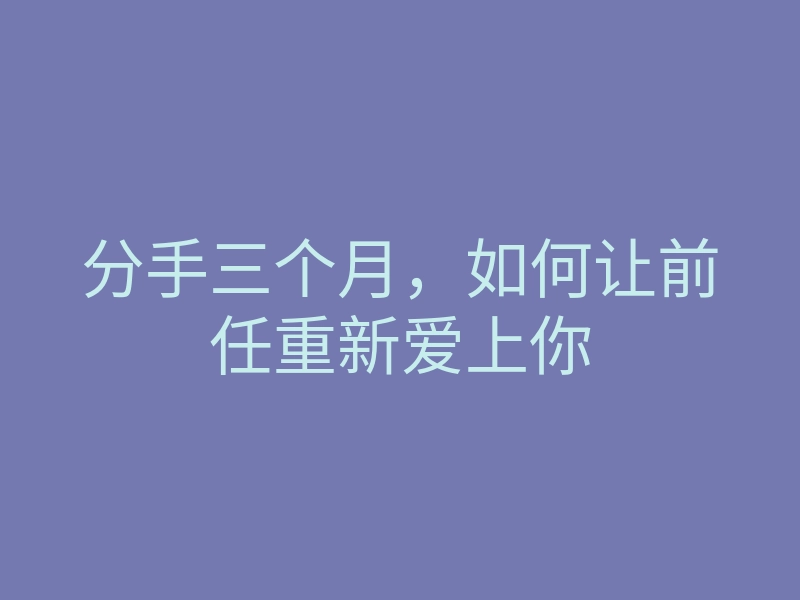 分手三个月，如何让前任重新爱上你