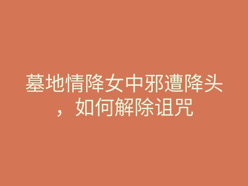 墓地情降女中邪遭降头,如何解除诅咒