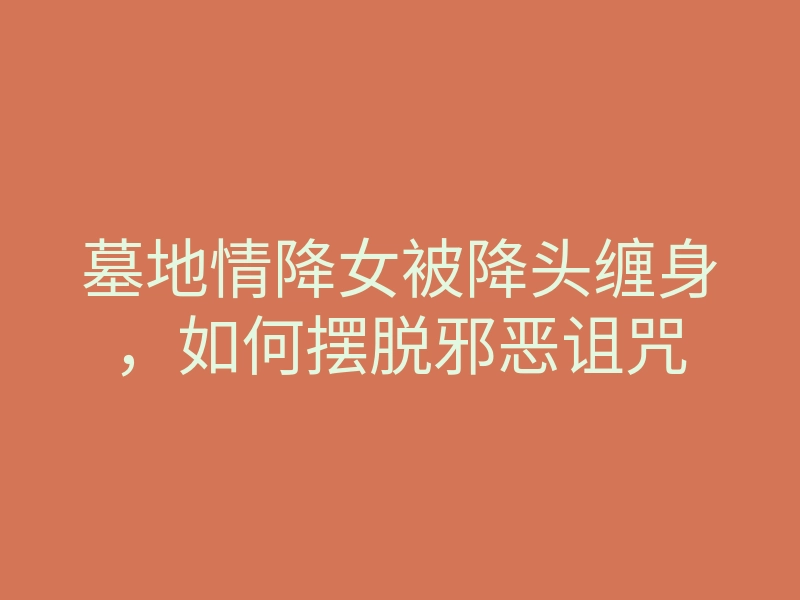 墓地情降女被降头缠身,如何摆脱邪恶诅咒