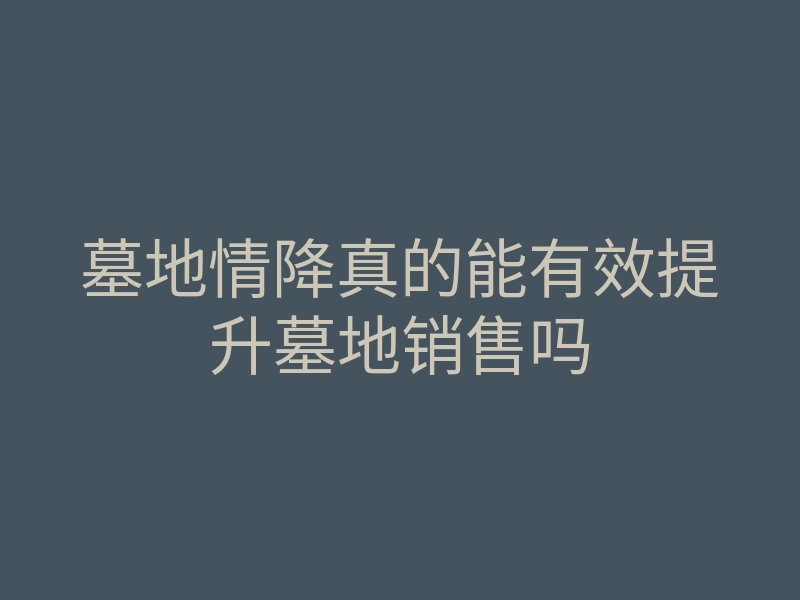 墓地情降真的能有效提升墓地销售吗