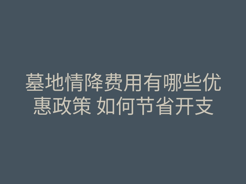 墓地情降费用有哪些优惠政策 如何节省开支