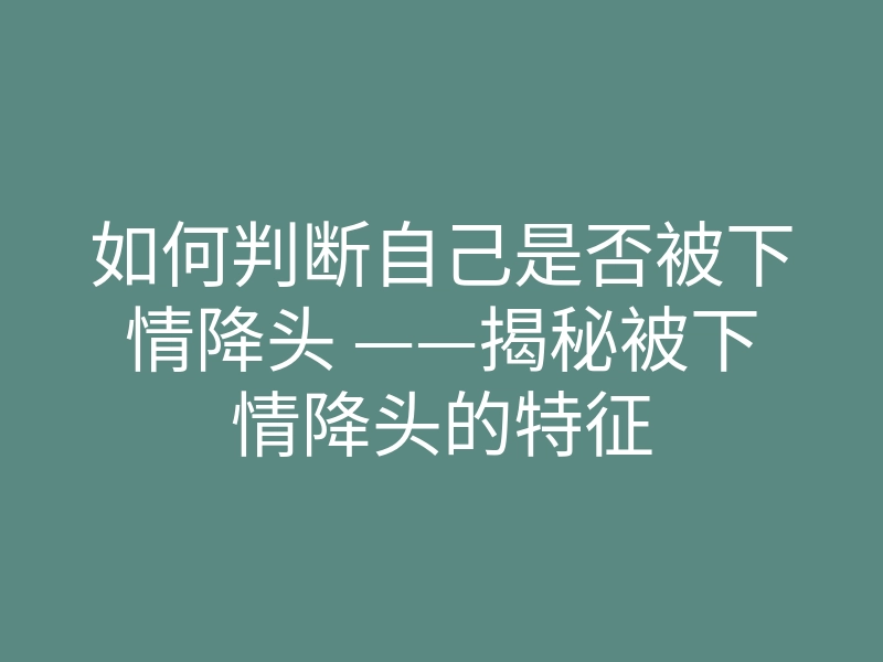 如何判断自己是否被下情降头 ——揭秘被下情降头的特征
