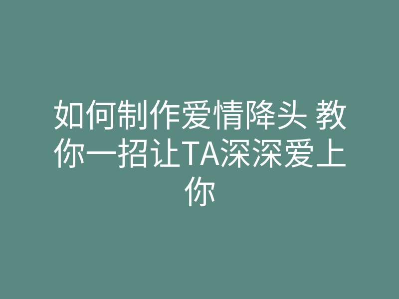 如何制作爱情降头 教你一招让TA深深爱上你