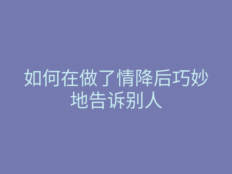 如何在做了情降后巧妙地告诉别人