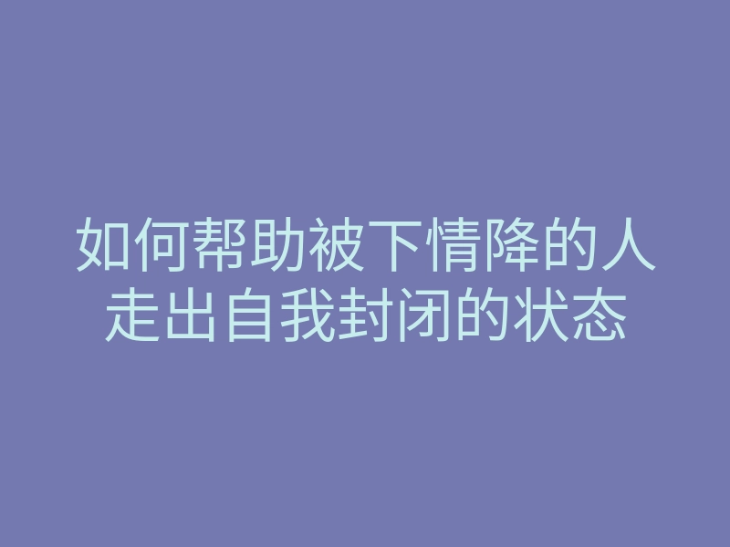 如何帮助被下情降的人走出自我封闭的状态