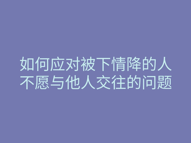 如何应对被下情降的人不愿与他人交往的问题
