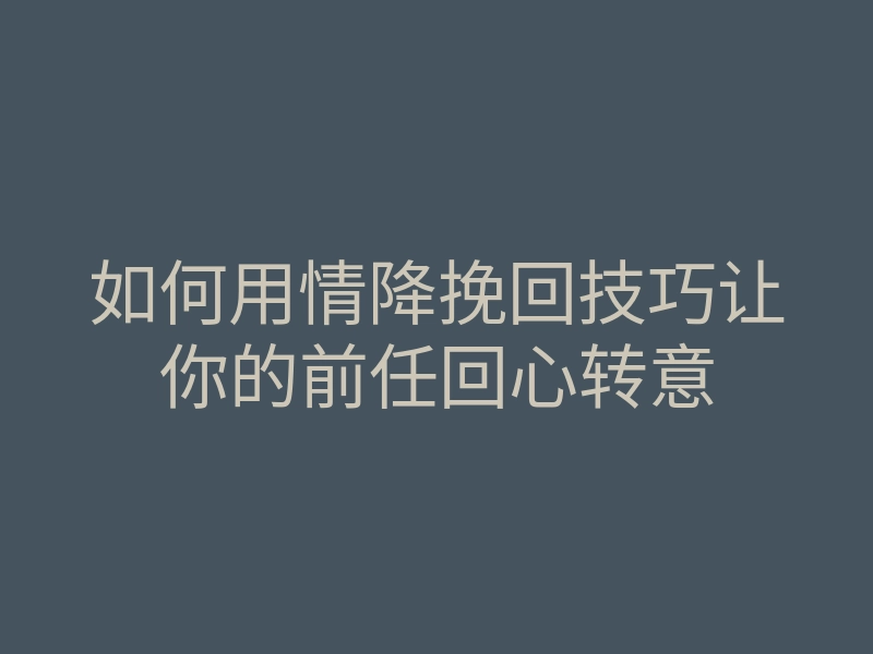 如何用情降挽回技巧让你的前任回心转意