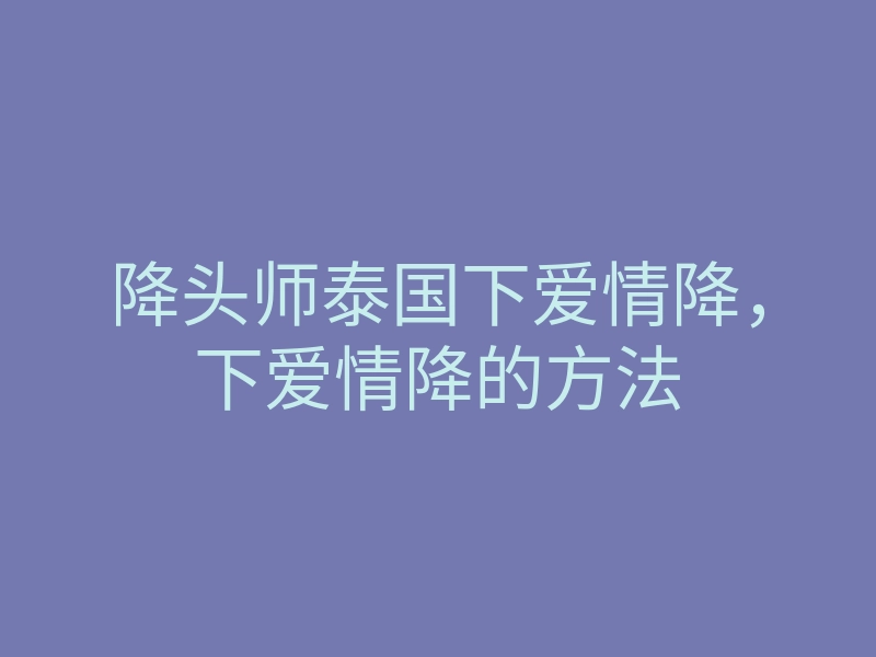 降头师泰国下爱情降,下爱情降的方法