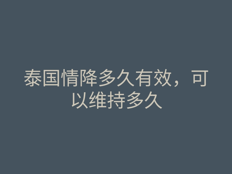 泰国情降多久有效,可以维持多久