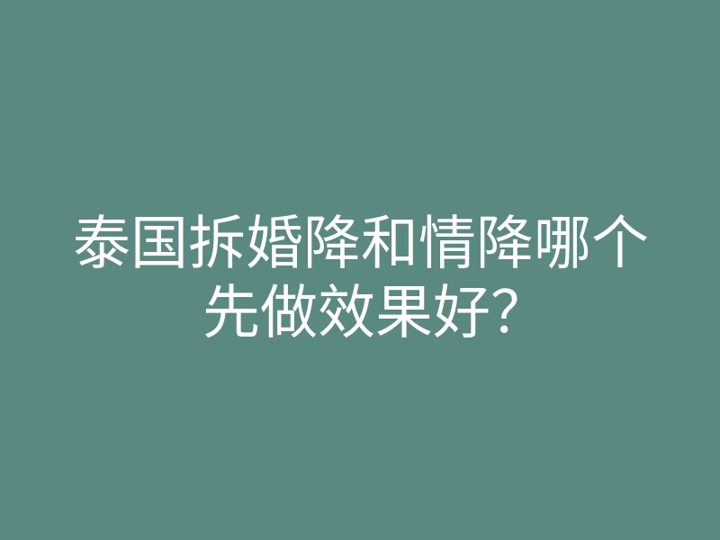 泰国拆婚降和情降哪个先做效果好?