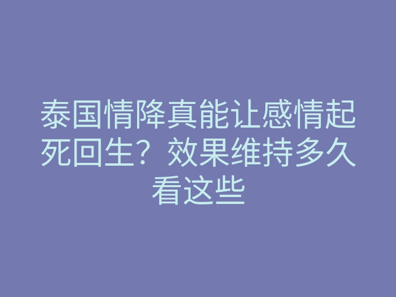 泰国情降真能让感情起死回生?效果维持多久看这些