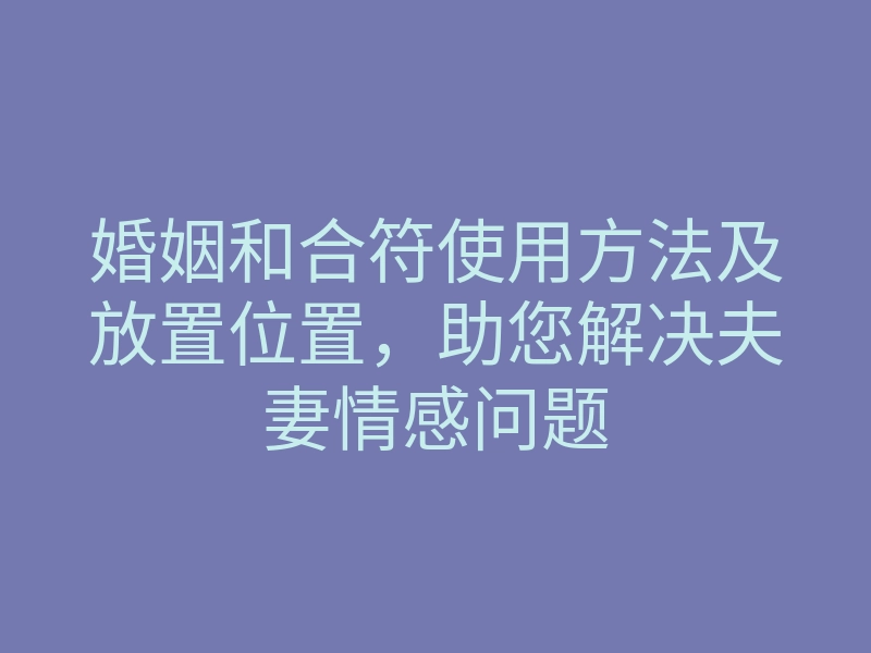 婚姻和合符使用方法及放置位置,助您解决夫妻情感问题