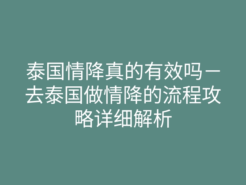 泰国情降真的有效吗-去泰国做情降的流程攻略详细解析
