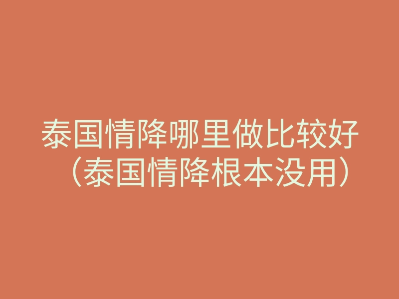 泰国情降哪里做比较好(泰国情降根本没用)