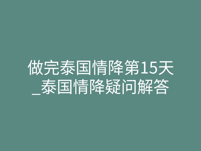 做完泰国情降第15天_泰国情降疑问解答