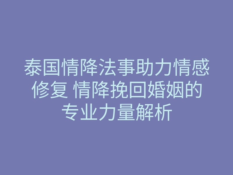泰国情降法事助力情感修复 情降挽回婚姻的专业力量解析